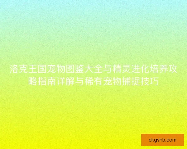 洛克王国宠物图鉴大全与精灵进化培养攻略指南详解与稀有宠物捕捉技巧