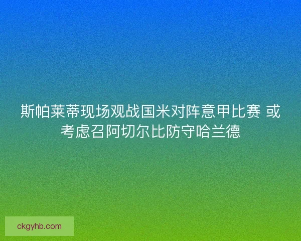 斯帕莱蒂现场观战国米对阵意甲比赛 或考虑召阿切尔比防守哈兰德