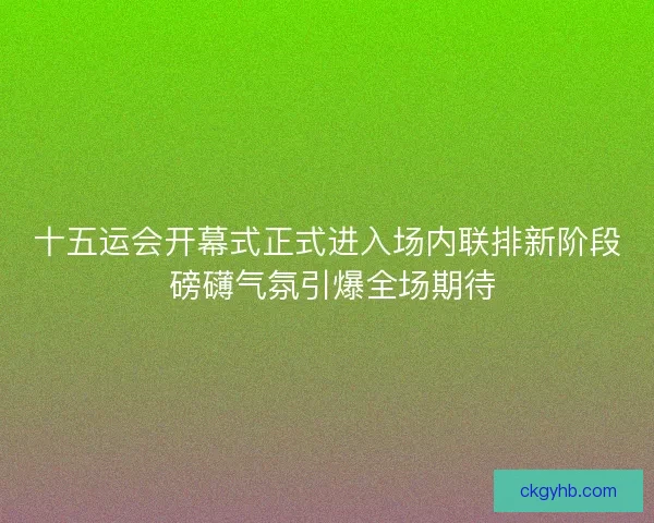 十五运会开幕式正式进入场内联排新阶段 磅礴气氛引爆全场期待