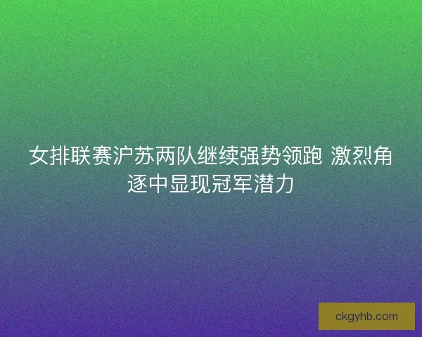 女排联赛沪苏两队继续强势领跑 激烈角逐中显现冠军潜力